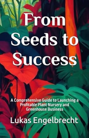 from seeds to success a comprehensive guide to launching a profitable plant nursery and greenhouse business