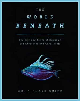 the world beneath the life and times of unknown sea creatures and coral reefs 1st edition dr richard smith