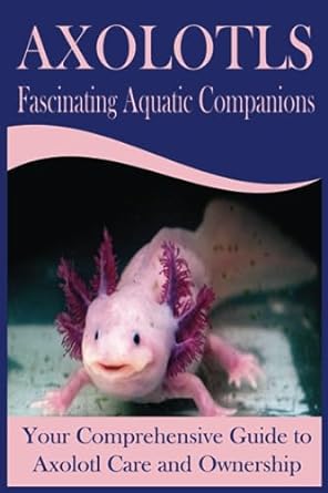 axolotls fascinating aquatic companions your comprehensive guide to axolotl care and ownership 1st edition