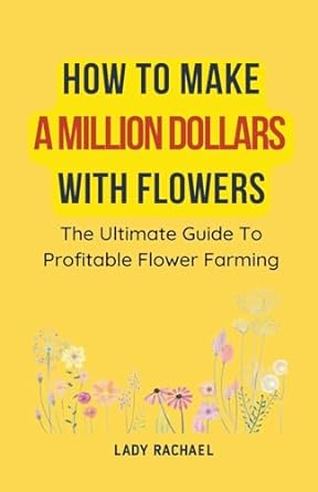 how to make a million dollars with flowers the ultimate guide to profitable flower farming 1st edition lady
