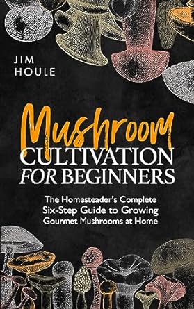 mushroom cultivation for beginners the homesteaders complete six step guide to growing gourmet mushrooms at