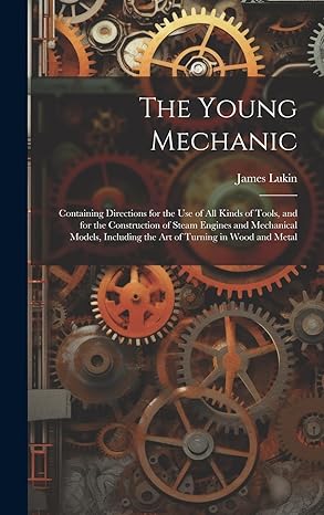 the young mechanic containing directions for the use of all kinds of tools and for the construction of steam