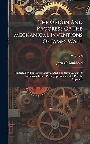 the origin and progress of the mechanical inventions of james watt illustrated by his correspondence and the