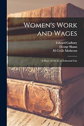 womens work and wages a phase of life in an industrial city 1st edition edward cadbury ,george shann ,m