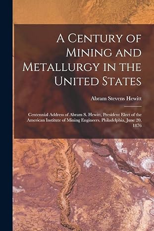 a century of mining and metallurgy in the united states centennial address of abram s hewitt president elect