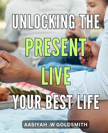 unlocking the present live your best life mastering the art of mindfulness how to embrace the present moment