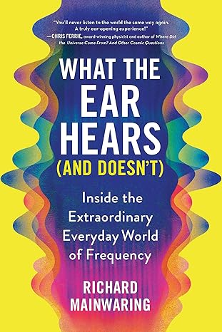 what the ear hears inside the extraordinary everyday world of frequency 1st edition richard mainwaring