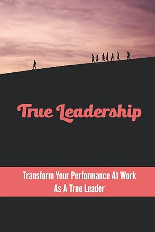 true leadership transform your performance at work as a true leader 1st edition karl winek b0bfv216v5,