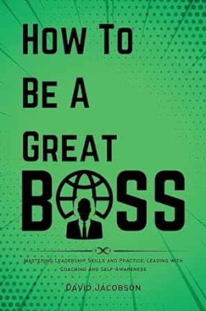 how to be a great boss mastering leadership skills and practice leading with coaching and self awareness 1st