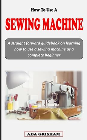 how to use a sewing machine a straight forward guidebook on learning how to use a sewing machine for