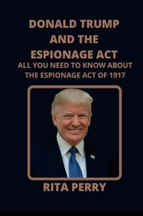 donald trump and the espionage act all you need to know about the espionage act of 1917 1st edition rita