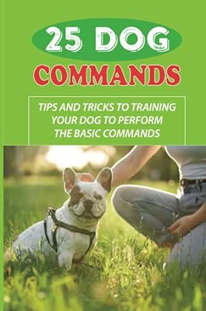 25 Dog Commands Tips And Tricks To Training Your Dog To Perform The Basic Commands Tricks And Obedience Commands To Teach Dog