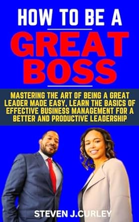 how to be a great boss mastering the art of being a great leader made easy learn the basics of effective