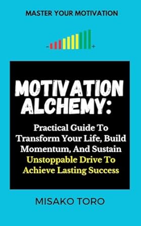 motivation alchemy a practical guide to transform your life build momentum and sustain unstoppable drive to