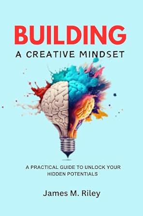 building a creative mindset a practical guide to unlock your hidden potentials 1st edition james riley