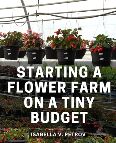 starting a flower farm on a tiny budget a complete step by step guide to cultivating blossoming business a