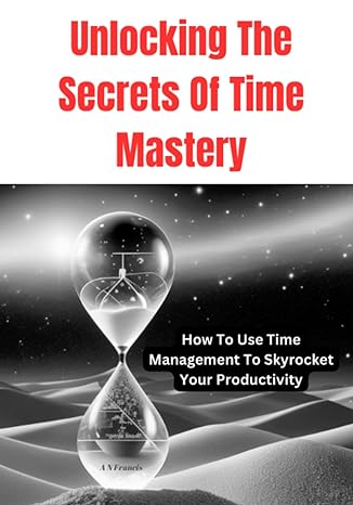 unlocking the secrets of time mastery how to use time management to skyrocket your productivity 1st edition a