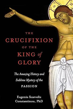 the crucifixion of the king of glory the amazing history and sublime mystery of the passion 1st edition