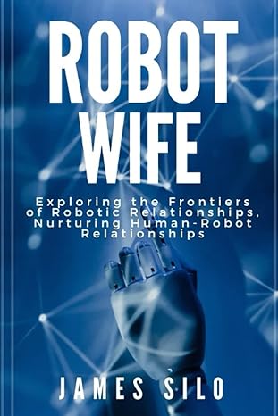 robot wife exploring the frontiers of robotic relationships nurturing human robot relationships 1st edition