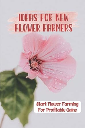 ideas for new flower farmers start flower farming for profitable gains flower farming for profit 1st edition