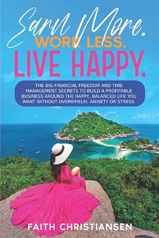 Earn More Work Less Live Happy The Big Financial Freedom And Time Management Secrets To Build A Profitable Business Around The Happy Balanced Life You Want Without Overwhelm Anxiety Or Stress