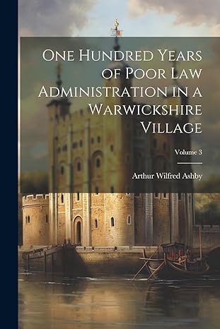 one hundred years of poor law administration in a warwickshire village volume 3 1st edition arthur wilfred