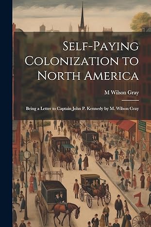 self paying colonization to north america being a letter to captain john p kennedy by m wilson gray 1st