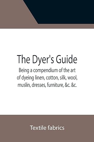the dyer s guide being a compendium of the art of dyeing linen cotton silk wool muslin dresses furniture andc