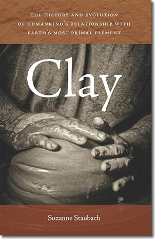 clay the history and evolution of humankind s relationship with earth s most primal element 1st edition