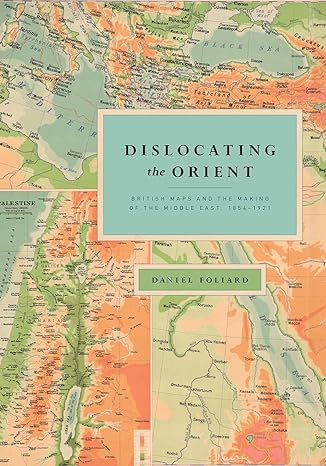 dislocating the orient british maps and the making of the middle east 1854 1921 1st edition daniel foliard