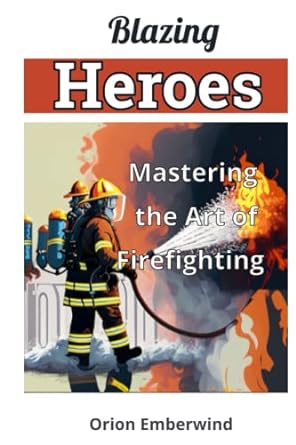 blazing heroes mastering the art of firefighting unleash your inner hero and conquer the flames 1st edition