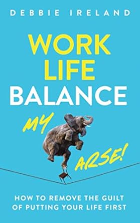 work life balance my arse how to remove the guilt of putting your life first 1st edition debbie ireland
