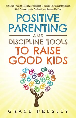 positive parenting and discipline tools to raise good kids a mindful practical and loving approach to raising