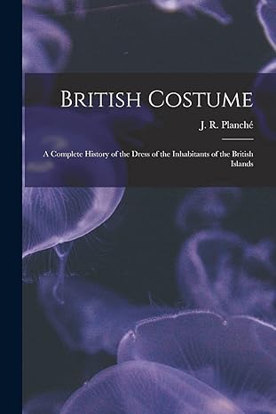 british costume a complete history of the dress of the inhabitants of the british islands 1st edition j r