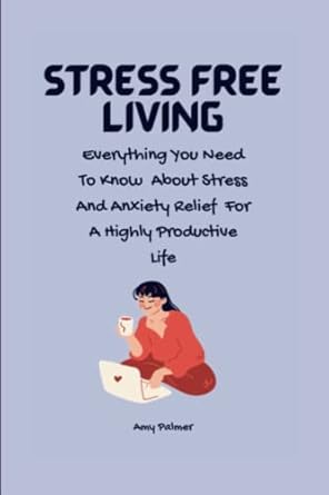 stress free living everything you need to know about stress and anxiety relief for a highly productive life