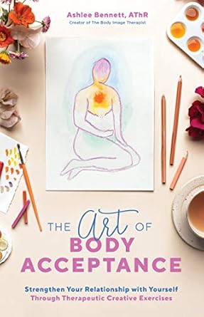 the art of body acceptance strengthen your relationship with yourself through therapeutic creative exercises