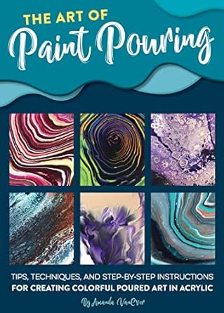 the art of paint pouring tips techniques and step by step instructions for creating colorful poured art in