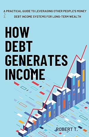 how debt generates income a practical guide to leveraging other peoples money debt income systems for long