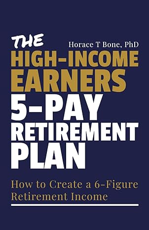 the high income earners 5 pay retirement plan how to create a 6 figure retirement income 1st edition horace t