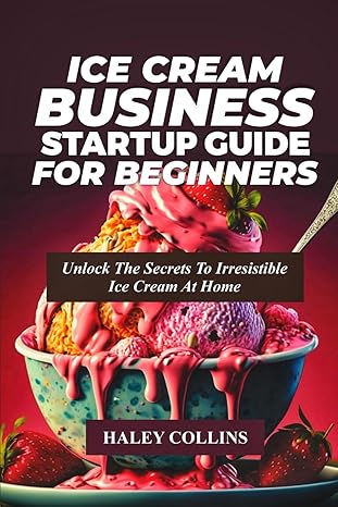 ice cream business startup guide for beginners unlock the secrets to irresistible ice cream at home 1st