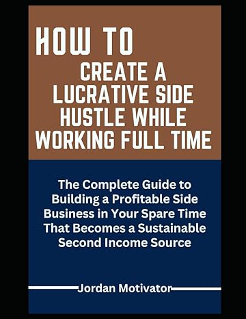 how to create a lucrative side hustle while working full time the complete guide to building a profitable