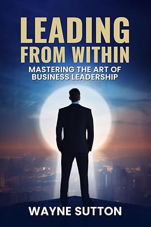 leading from within mastering the art of business leadership unlock the secrets of becoming a true leader and