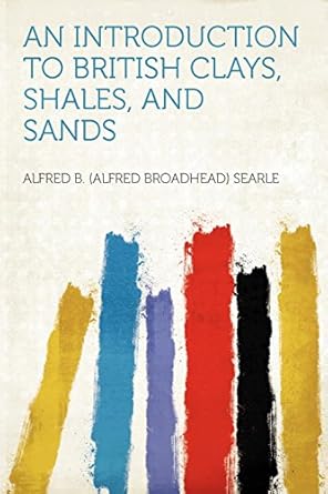 an introduction to british clays shales and sands 1st edition alfred b searle 1290193487, 978-1290193481