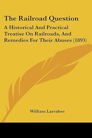 the railroad question a historical and practical treatise on railroads and remedies for their abuses 1st