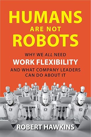 humans are not robots why we all need work flexibility and what company leaders can do about it 1st edition