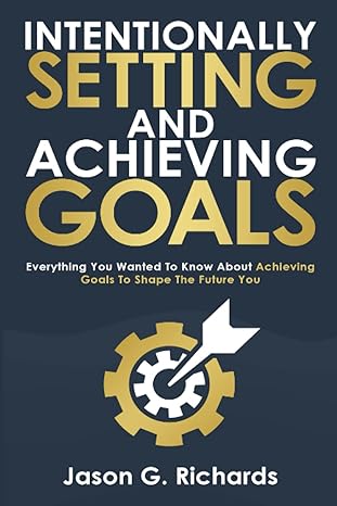 intentionally setting and achieving goals everything you wanted to know about achieving goals to shape the