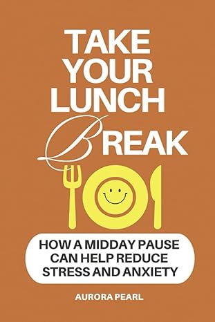 take your lunch break how a midday pause can help reduce stress and anxiety 1st edition aurora pearl