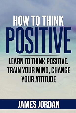 how to think positive learn to think positive train your mind change your attitude 1st edition james jordan