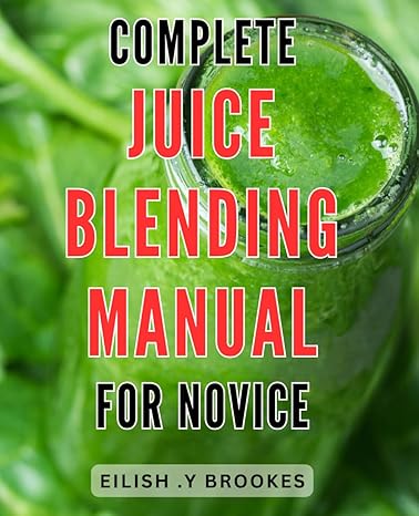 complete juice blending manual for novice the ultimate guide to perfectly blending nutritious juices for