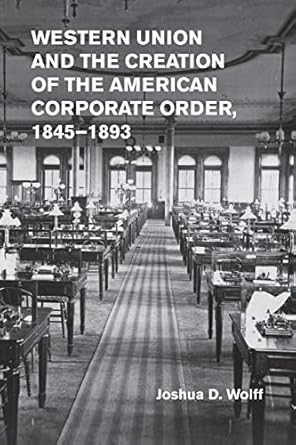 western union and the creation of the american corporate order 1845 1893 new edition joshua d. wolff